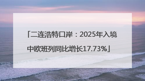 二连浩特口岸：2025年入境中欧班列同比增长17.73%