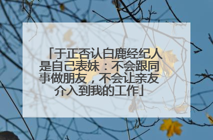 于正否认白鹿经纪人是自己表妹：不会跟同事做朋友，不会让亲友介入到我的工作