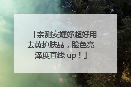 亲测安婕妤超好用去黄护肤品，脸色亮泽度直线 up！