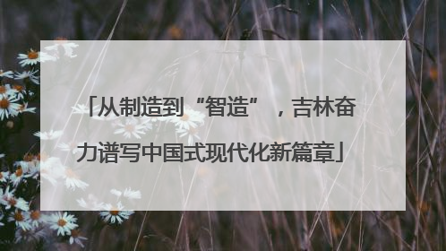 从制造到“智造”，吉林奋力谱写中国式现代化新篇章