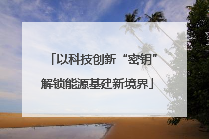 以科技创新“密钥”解锁能源基建新境界