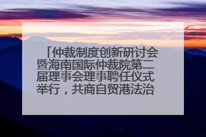 仲裁制度创新研讨会暨海南国际仲裁院第二届理事会理事聘任仪式举行，共商自贸港法治建设新路径