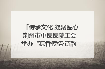 传承文化 凝聚医心 荆州市中医医院工会举办“粽香传情·诗韵端午”系列活动