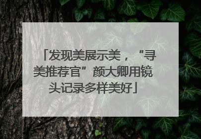 发现美展示美，“寻美推荐官”颜大卿用镜头记录多样美好