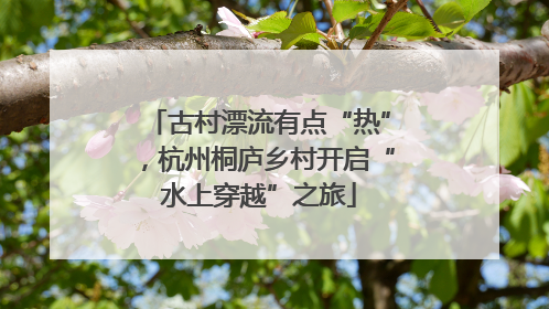 古村漂流有点“热”，杭州桐庐乡村开启“水上穿越”之旅