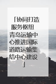 协同打造服务枢纽 青岛运输中心推进国际道路运输集结中心建设