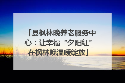 县枫林晚养老服务中心：让幸福“夕阳红”在枫林晚温暖绽放