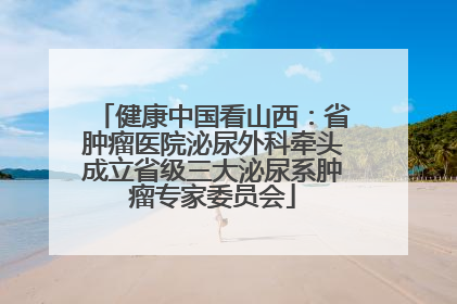 健康中国看山西：省肿瘤医院泌尿外科牵头成立省级三大泌尿系肿瘤专家委员会