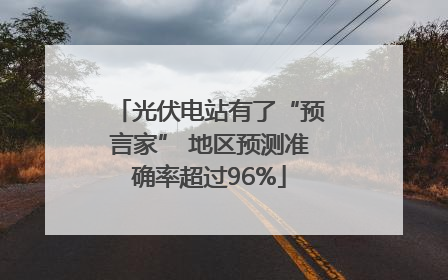 光伏电站有了“预言家” 地区预测准确率超过96%