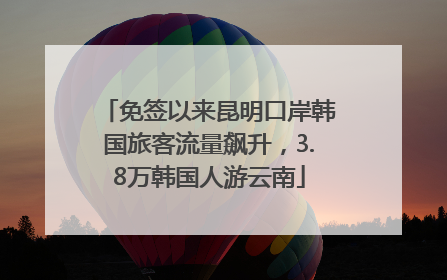 免签以来昆明口岸韩国旅客流量飙升，3.8万韩国人游云南