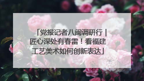 党报记者八闽调研行｜匠心深处有春雷！看福建工艺美术如何创新表达