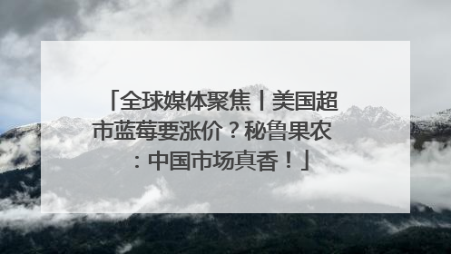 全球媒体聚焦丨美国超市蓝莓要涨价？秘鲁果农：中国市场真香！