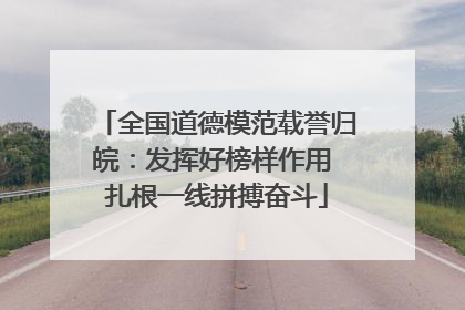 全国道德模范载誉归皖：发挥好榜样作用 扎根一线拼搏奋斗