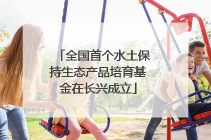 全国首个水土保持生态产品培育基金在长兴成立