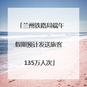 兰州铁路局端午假期预计发送旅客135万人次