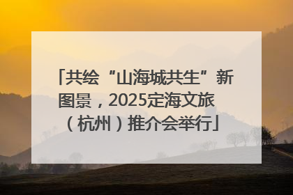 共绘“山海城共生”新图景，2025定海文旅（杭州）推介会举行