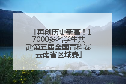 再创历史新高！17000多名学生共赴第五届全国青科赛云南省区域赛