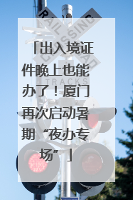 出入境证件晚上也能办了！厦门再次启动暑期“夜办专场”