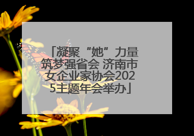 凝聚“她”力量 筑梦强省会 济南市女企业家协会2025主题年会举办