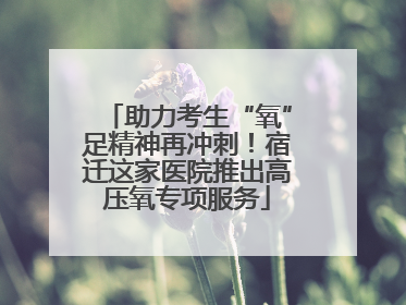 助力考生“氧”足精神再冲刺！宿迁这家医院推出高压氧专项服务