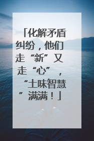化解矛盾纠纷，他们走“新”又走“心”，“土味智慧”满满！