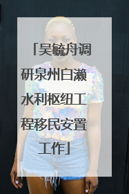 吴毓舟调研泉州白濑水利枢纽工程移民安置工作