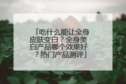 吃什么能让全身皮肤变白？全身美白产品哪个效果好？热门产品测评