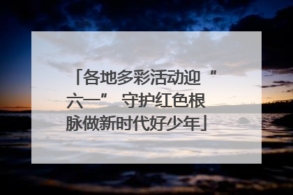 各地多彩活动迎“六一” 守护红色根脉做新时代好少年