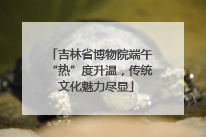 吉林省博物院端午“热”度升温，传统文化魅力尽显