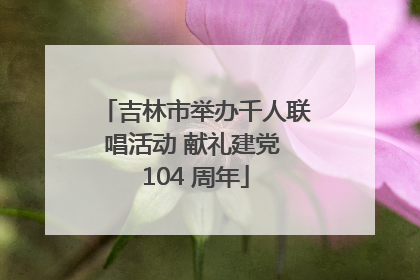 吉林市举办千人联唱活动 献礼建党 104 周年