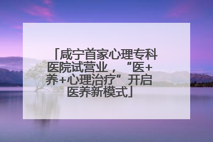 咸宁首家心理专科医院试营业，“医+养+心理治疗”开启医养新模式