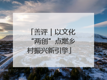 善评｜以文化“两创”点燃乡村振兴新引擎