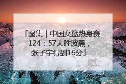 图集｜中国女篮热身赛124：57大胜波黑，张子宇得到16分