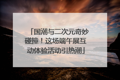 国潮与二次元奇妙碰撞！这场端午展互动体验活动引热潮