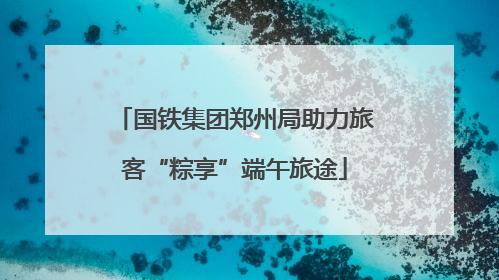国铁集团郑州局助力旅客“粽享”端午旅途