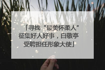 寻找“最美怀柔人”征集好人好事，白敬亭受聘担任形象大使