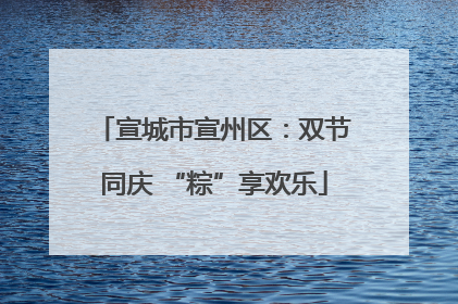 宣城市宣州区：双节同庆 “粽”享欢乐