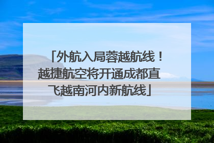 外航入局蓉越航线！越捷航空将开通成都直飞越南河内新航线