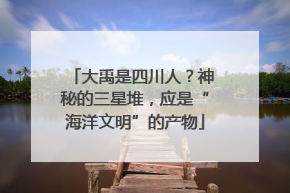 大禹是四川人？神秘的三星堆，应是“海洋文明”的产物