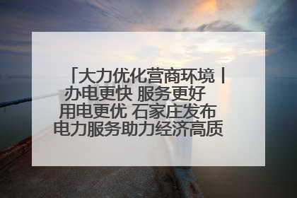 大力优化营商环境丨办电更快 服务更好 用电更优 石家庄发布电力服务助力经济高质量发展八项措施