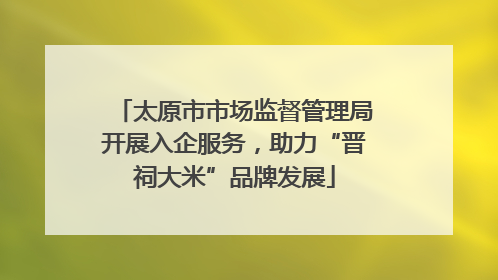 太原市市场监督管理局开展入企服务，助力“晋祠大米”品牌发展