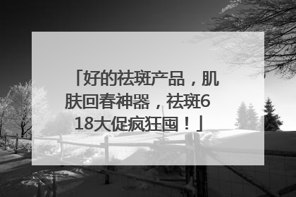 好的祛斑产品，肌肤回春神器，祛斑618大促疯狂囤！