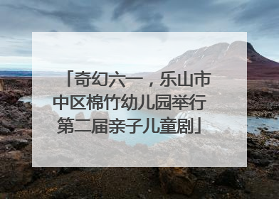 奇幻六一，乐山市中区棉竹幼儿园举行第二届亲子儿童剧