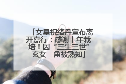 女星祝绪丹宣布离开嘉行：感谢十年栽培！因“三生三世”玄女一角被熟知