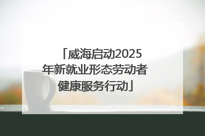 威海启动2025年新就业形态劳动者健康服务行动