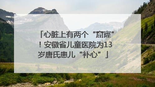 心脏上有两个“窟窿”！安徽省儿童医院为13岁唐氏患儿“补心”