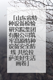 山东省特种设备检验研究院集团有限公司筑牢高原特种设备安全防线 共绘拉萨美好生活画卷