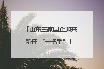 山东三家国企迎来新任 “一把手”