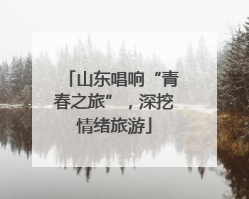 山东唱响“青春之旅”，深挖情绪旅游