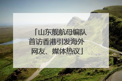 山东舰航母编队首访香港引发海外网友、媒体热议